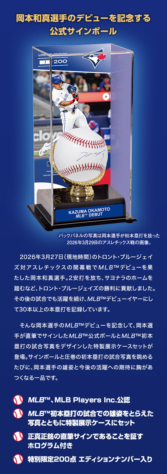 岡本和真選手のデビューを記念する公式サインボール／2026年3月27日（現地時間）のトロント・ブルージェイズ対アスレチックスの開幕戦でMLB™デビューを果たした岡本和真選手。2安打を放ち、サヨナラのホームを踏むなど、トロント・ブルージェイズの勝利に貢献しました。その後の試合でも活躍を続け、MLB™デビューイヤーにして30本以上の本塁打を記録しています。そんな岡本選手のMLB™デビューを記念して、岡本選手が直筆でサインしたMLB™公式ボールとMLB™初本塁打の試合写真をデザインした特製展示ケースセットが登場。サインボールと圧巻の初本塁打の試合写真を眺めるたびに、岡本選手の雄姿と今後の活躍への期待に胸があつくなる一品です。／■MLB™、MLB Players Inc.公認、■MLB™初本塁打の試合での雄姿をとらえた写真とともに特製展示ケースにセット、■正真正銘の直筆サインであることを証すホログラム付き、■特別限定200点 エディションナンバー入り、■バックパネルの写真は岡本選手が初本塁打を放った2026年3月29日のアスレチックス戦の画像。