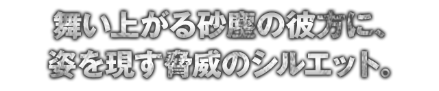 舞い上がる砂塵の彼方に、姿を現す脅威のシルエット。