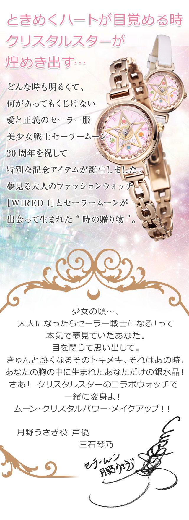 ときめくハートが目覚める時クリスタルスターが煌めき出す…　どんな時も明るくて、何があってもくじけない愛と正義のセーラー服美少女戦士セーラームーン。20周年を祝して特別な記念アイテムが誕生しました。夢見る大人のファッションウォッチ［WIRED f］とセーラームーンが
出会って生まれた“時の贈り物”。