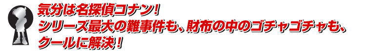気分は名探偵コナン！
シリーズ最大の難事件も、財布の中のゴチャゴチャも、クールに解決！